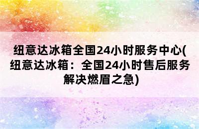 纽意达冰箱全国24小时服务中心(纽意达冰箱：全国24小时售后服务 解决燃眉之急)